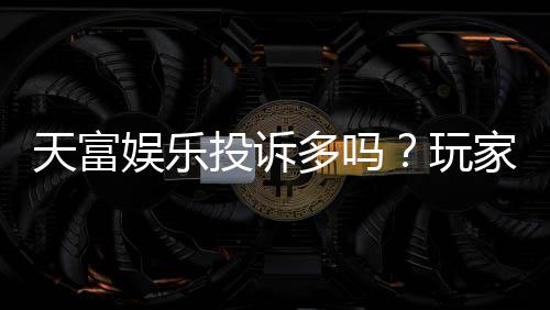 天富娱乐投诉多吗？玩家真实反馈与平台解析