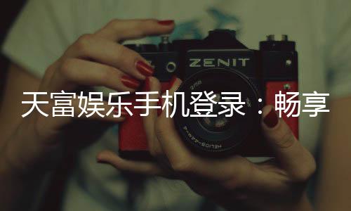 天富娱乐手机登录：畅享移动端棋牌游戏的极致体验