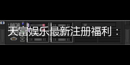 天富娱乐最新注册福利:新会员专享豪礼与高额返水活动