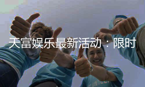 天富娱乐最新活动：限时豪礼大放送新老玩家同享福利