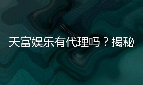 天富娱乐有代理吗？揭秘代理加盟条件与流程