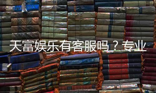 天富娱乐有客服吗？专业客服团队24小时在线为您服务