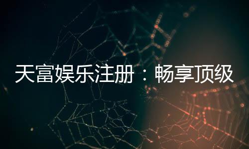 天富娱乐注册:畅享顶级棋牌电游的尊贵体验
