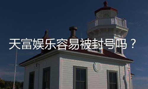天富娱乐容易被封号吗？揭秘账号安全与防封技巧