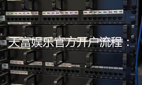 天富娱乐官方开户流程：详细步骤与新手必看指南