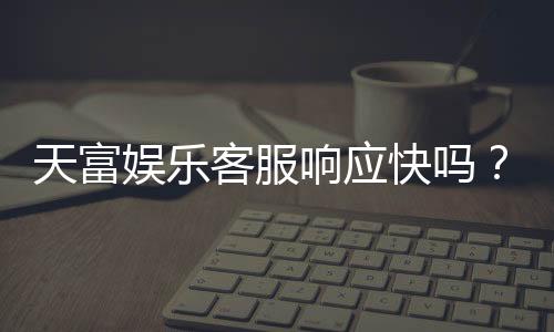 天富娱乐客服响应快吗？实测体验告诉你答案