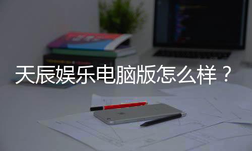 天辰娱乐电脑版怎么样？资深玩家带你全面评测体验