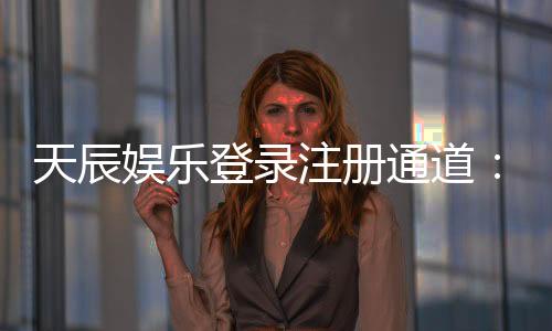 天辰娱乐登录注册通道：新手指南与快速上手技巧