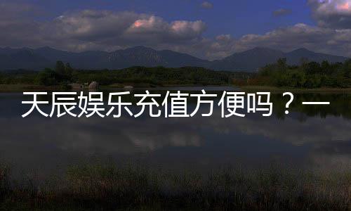 天辰娱乐充值方便吗？一文详解充值流程与到账速度