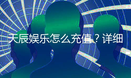 天辰娱乐怎么充值？详细步骤与到账时间解析