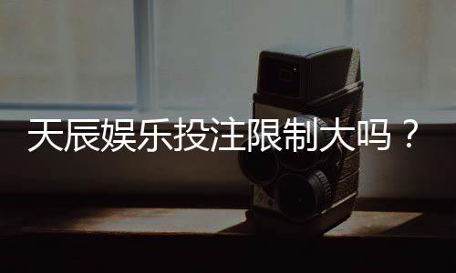 天辰娱乐投注限制大吗？真实玩家经验与操作建议