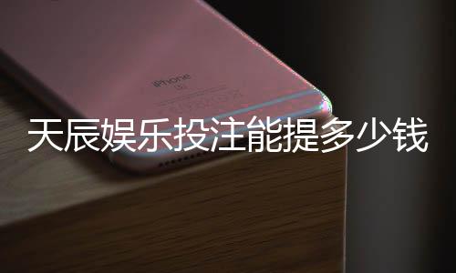 天辰娱乐投注能提多少钱？提现流程与额度详解