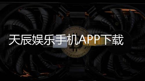 天辰娱乐手机APP下载：畅享顶级棋牌电游的移动娱乐新体验
