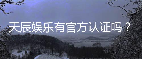 天辰娱乐有官方认证吗？深度解析其正规性与安全资质