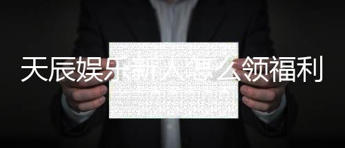 天辰娱乐新人怎么领福利？手把手教你轻松获取首存礼金