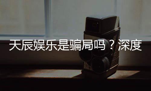 天辰娱乐是骗局吗？深度解析其真实性与玩家体验