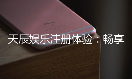 天辰娱乐注册体验：畅享安全便捷的棋牌娱乐新感受