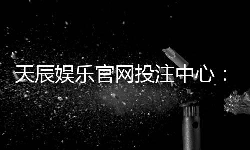 天辰娱乐官网投注中心:安全便捷的线上娱乐平台推荐