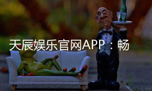 天辰娱乐官网APP：畅享热门棋牌娱乐与电子游艺新体验