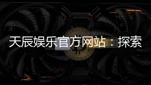 天辰娱乐官方网站：探索顶级在线娱乐平台的魅力与优势