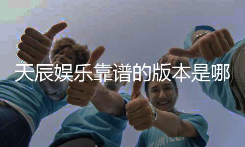 天辰娱乐靠谱的版本是哪一个？资深玩家实测推荐这版最稳