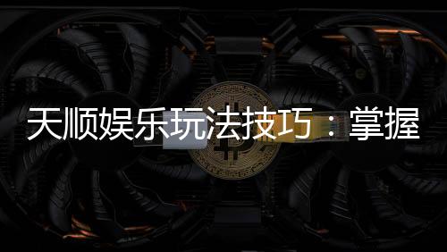 天顺娱乐玩法技巧：掌握这几招让你轻松赢牌