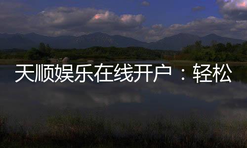 天顺娱乐在线开户：轻松注册畅享顶级棋牌电游盛宴