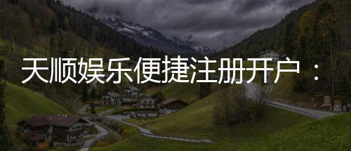 天顺娱乐便捷注册开户：快速开户指南与独家优惠一览