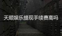 天顺娱乐提现手续费高吗？玩家实测费用解析与省钱技巧
