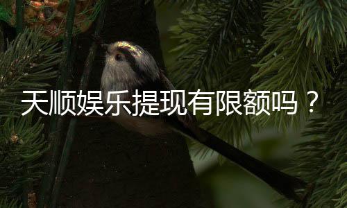 天顺娱乐提现有限额吗？详细解答提款规则与额度限制