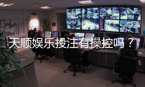 天顺娱乐投注有操控吗？揭秘平台公平性与防作弊机制