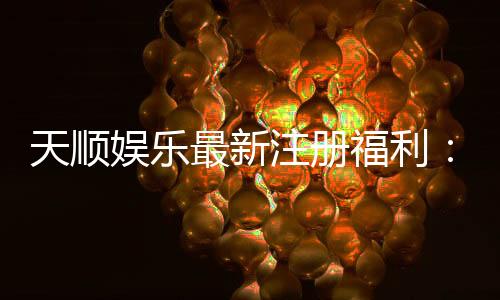 天顺娱乐最新注册福利：新会员专享豪礼与高额返水活动