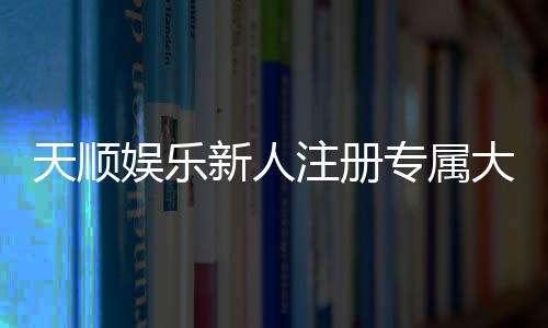 天顺娱乐新人注册专属大礼包：首存即送888元彩金与VIP礼遇