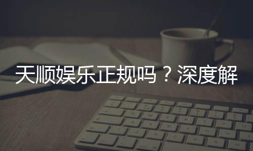 天顺娱乐正规吗？深度解析其资质与玩家真实体验