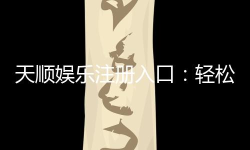 天顺娱乐注册入口：轻松开户畅享顶级棋牌电游盛宴