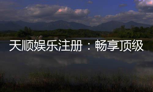 天顺娱乐注册：畅享顶级棋牌游戏与豪华礼遇