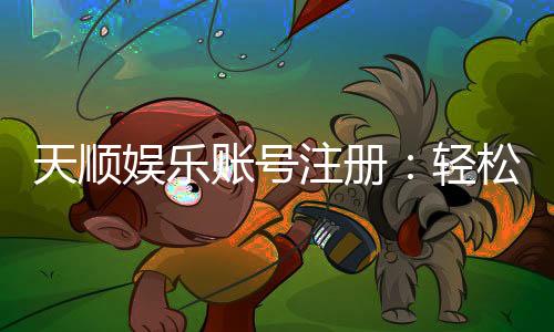 天顺娱乐账号注册：轻松三步完成畅享顶级棋牌体验