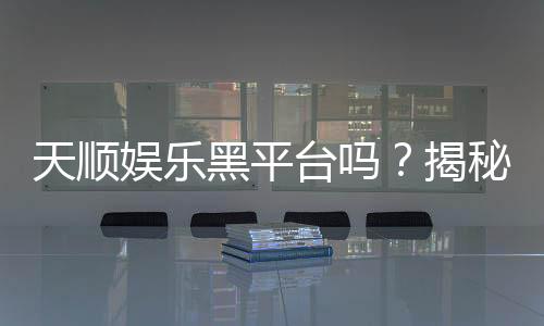天顺娱乐黑平台吗？揭秘其真伪与玩家安全指南