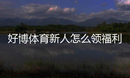 好博体育新人怎么领福利？注册到领取全流程与注意事项