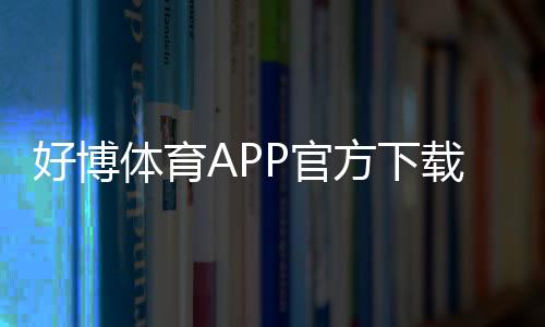 好博体育APP官方下载通道如何使用?正版安全下载安装教程与常见问题解决
