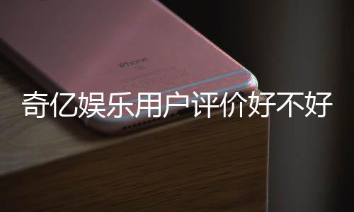 奇亿娱乐用户评价好不好？真实玩家体验分享与深度解析