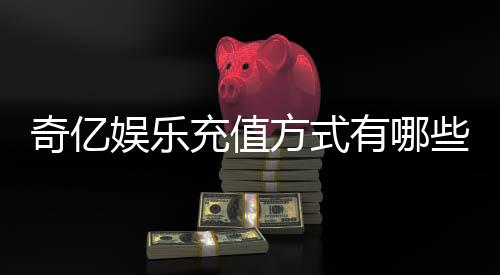 奇亿娱乐充值方式有哪些？一文详解最新存款渠道与技巧