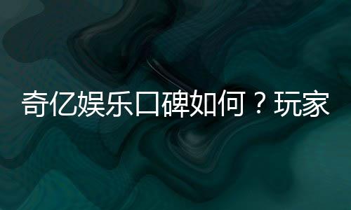 奇亿娱乐口碑如何？玩家真实评价与体验分享