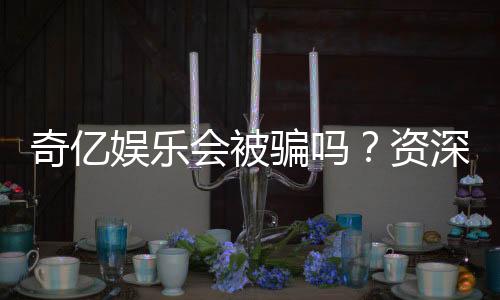 奇亿娱乐会被骗吗？资深玩家揭秘防骗技巧与平台安全性