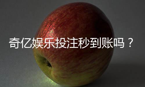 奇亿娱乐投注秒到账吗？实测到账速度与平台优势解析
