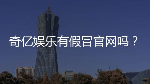 奇亿娱乐有假冒官网吗？揭秘如何辨别正规平台与仿冒网站