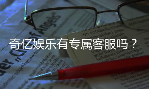 奇亿娱乐有专属客服吗？为您揭秘VIP一对一服务体验