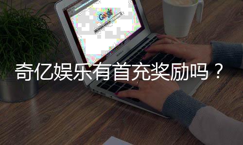 奇亿娱乐有首充奖励吗？揭秘新手注册福利与充值优惠详情