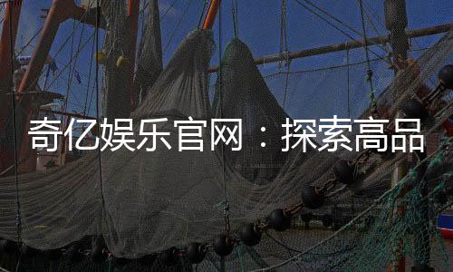 奇亿娱乐官网：探索高品质在线娱乐平台的无限魅力