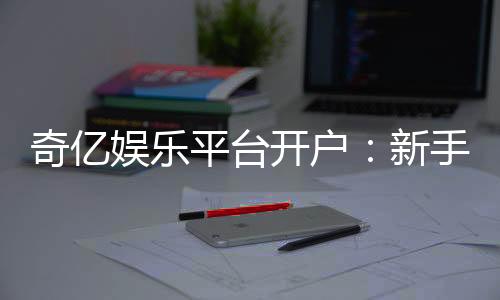 奇亿娱乐平台开户：新手注册指南与首存优惠详解